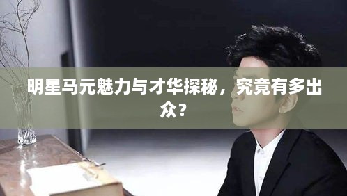 明星馬元魅力與才華探秘，究竟有多出眾？