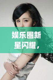 娛樂(lè)圈新星閃耀，明星新聞聚焦，引人矚目