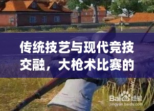 傳統(tǒng)技藝與現(xiàn)代競技交融，大槍術(shù)比賽的完美呈現(xiàn)