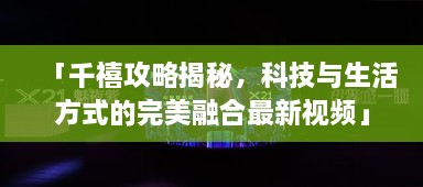 「千禧攻略揭秘，科技與生活方式的完美融合最新視頻」