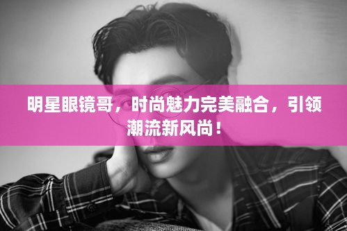 明星眼鏡哥，時尚魅力完美融合，引領(lǐng)潮流新風(fēng)尚！