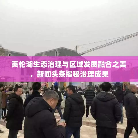 英倫湖生態(tài)治理與區(qū)域發(fā)展融合之美，新聞頭條揭秘治理成果