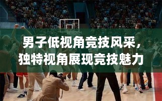 男子低視角競(jìng)技風(fēng)采，獨(dú)特視角展現(xiàn)競(jìng)技魅力，熱血沸騰的比賽瞬間