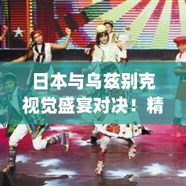 日本與烏茲別克視覺(jué)盛宴對(duì)決！精彩比賽瞬間不容錯(cuò)過(guò)