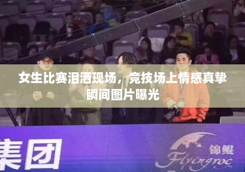 女生比賽淚灑現(xiàn)場(chǎng)，競(jìng)技場(chǎng)上情感真摯瞬間圖片曝光
