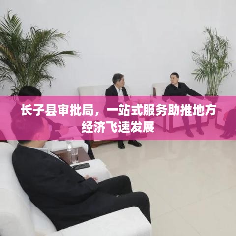 長子縣審批局，一站式服務(wù)助推地方經(jīng)濟(jì)飛速發(fā)展