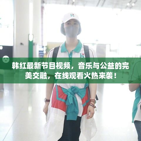 韓紅最新節(jié)目視頻，音樂與公益的完美交融，在線觀看火熱來襲！