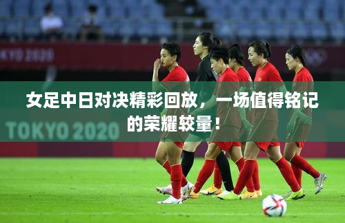 女足中日對決精彩回放，一場值得銘記的榮耀較量！