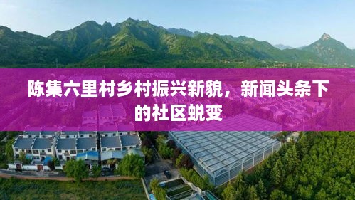 陳集六里村鄉(xiāng)村振興新貌，新聞頭條下的社區(qū)蛻變