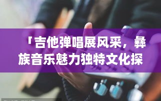 「吉他彈唱展風(fēng)采，彝族音樂(lè)魅力獨(dú)特文化探秘」