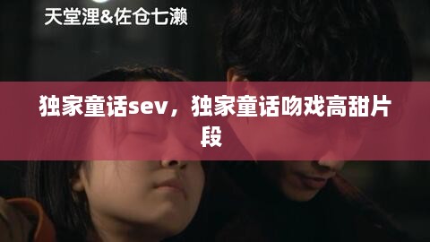 獨(dú)家童話sev，獨(dú)家童話吻戲高甜片段 