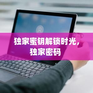 獨(dú)家蜜鑰解鎖時(shí)光，獨(dú)家密碼 