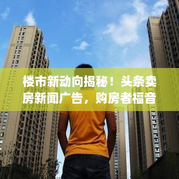 樓市新動向揭秘！頭條賣房新聞廣告，購房者福音來襲！